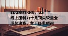 雷火电竞赛事实时比分-包含EDG鏖战RNG，Uzi线上压制力十足顶尖较量全球总决赛，留下经典瞬间的词条